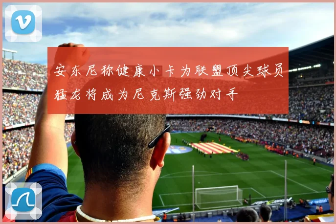 安东尼称健康小卡为联盟顶尖球员猛龙将成为尼克斯强劲对手