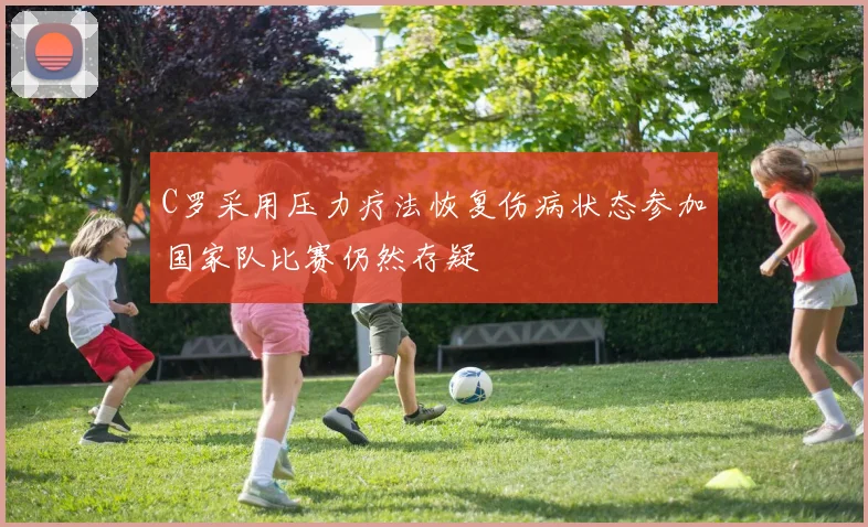 C罗采用压力疗法恢复伤病状态参加国家队比赛仍然存疑