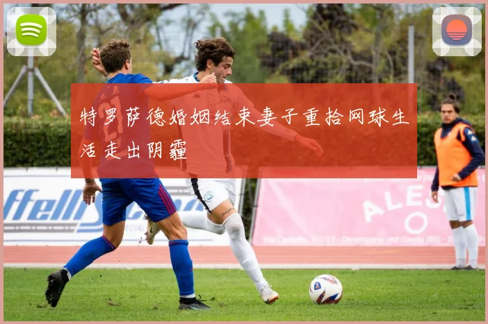 特罗萨德婚姻结束妻子重拾网球生活走出阴霾