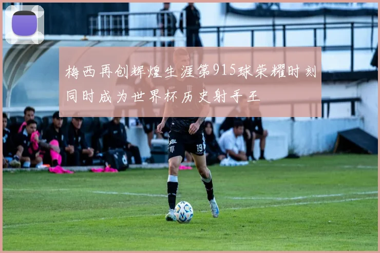 梅西再创辉煌生涯第915球荣耀时刻同时成为世界杯历史射手王