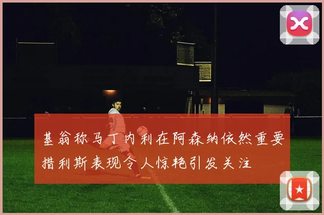 基翁称马丁内利在阿森纳依然重要措利斯表现令人惊艳引发关注