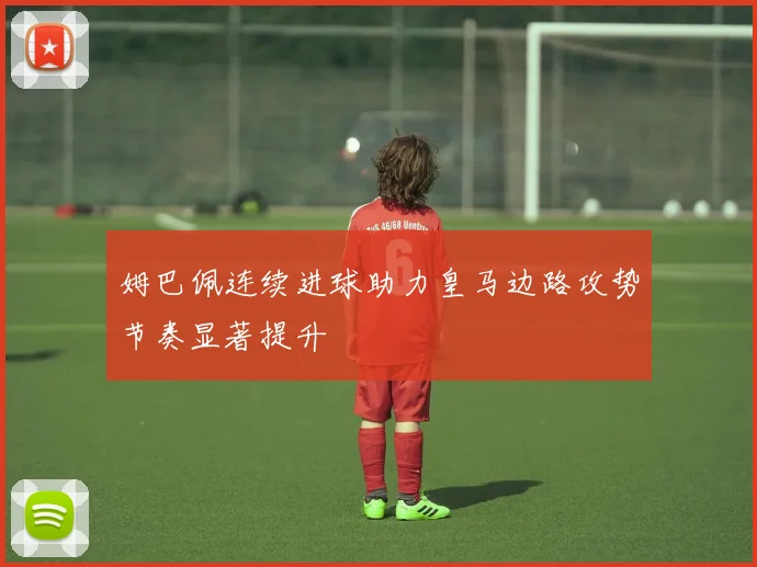 姆巴佩连续进球助力皇马边路攻势节奏显著提升