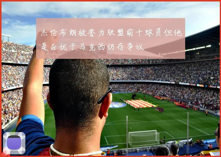 杰伦布朗被誉为联盟前十球员但他是否优于马克西仍存争议