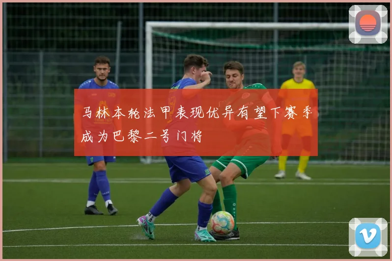 马林本轮法甲表现优异有望下赛季成为巴黎二号门将