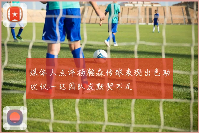 媒体人点评杨瀚森传球表现出色助攻仅一记因队友默契不足