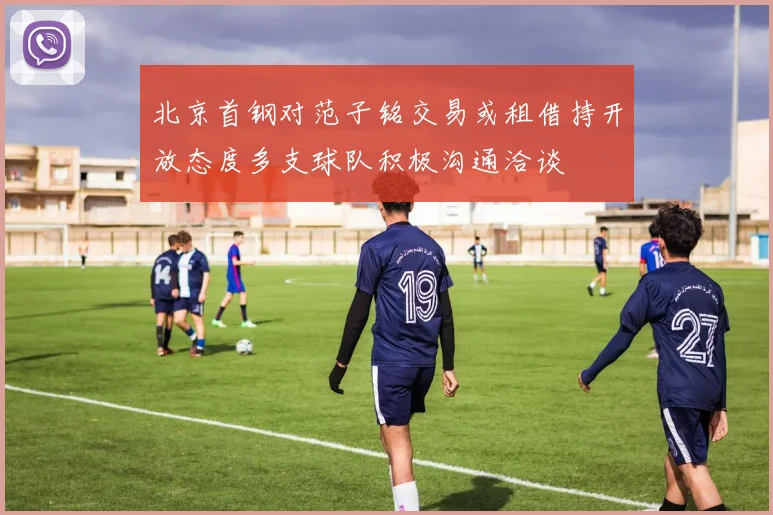 北京首钢对范子铭交易或租借持开放态度多支球队积极沟通洽谈