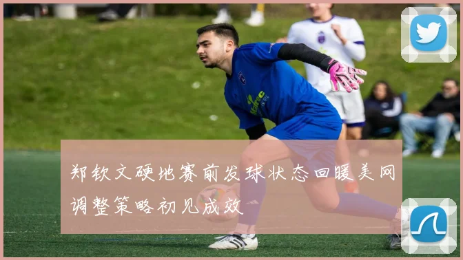 郑钦文硬地赛前发球状态回暖美网调整策略初见成效