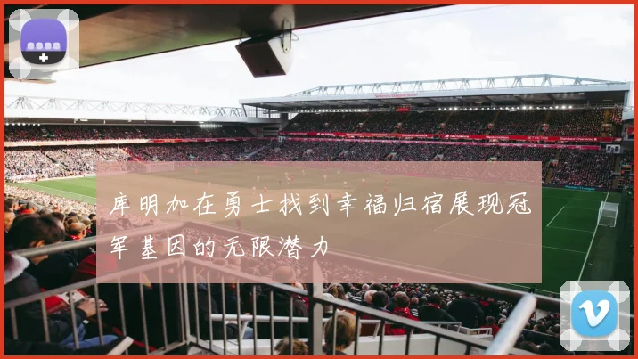 库明加在勇士找到幸福归宿展现冠军基因的无限潜力