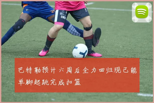 巴特勒预计六周后全力回归现已能单脚起跳完成扣篮