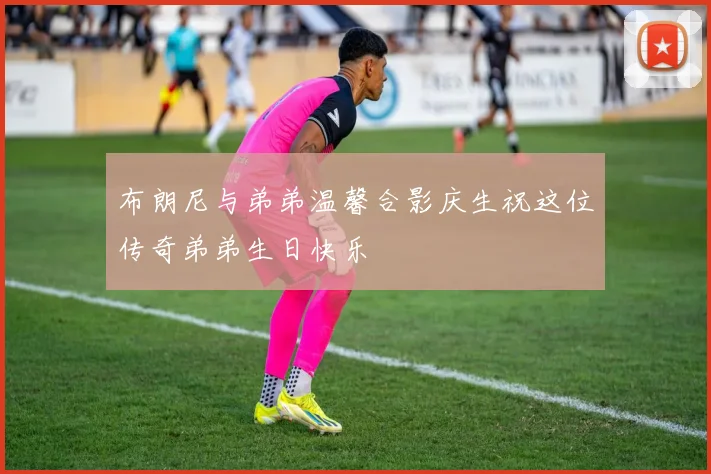 布朗尼与弟弟温馨合影庆生祝这位传奇弟弟生日快乐