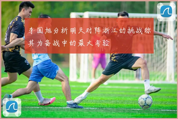 李国旭分析明天对阵浙江的挑战称其为备战中的最大考验