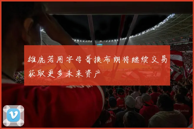 雄鹿若用字母哥换布朗将继续交易获取更多未来资产