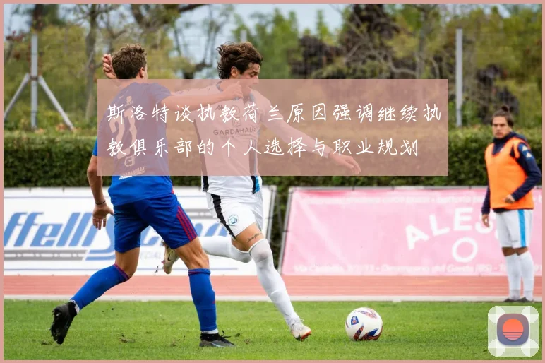 斯洛特谈执教荷兰原因强调继续执教俱乐部的个人选择与职业规划