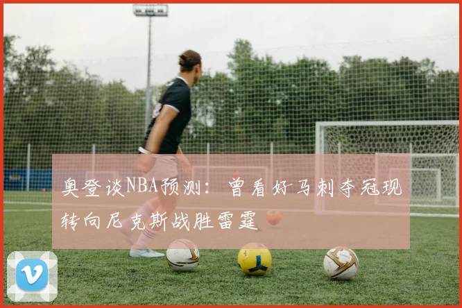 奥登谈NBA预测：曾看好马刺夺冠现转向尼克斯战胜雷霆