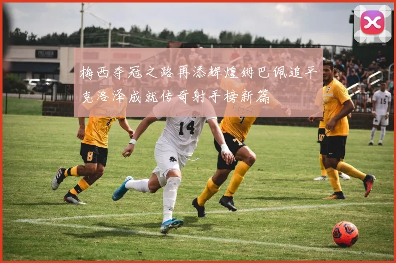 梅西夺冠之路再添辉煌姆巴佩追平克洛泽成就传奇射手榜新篇