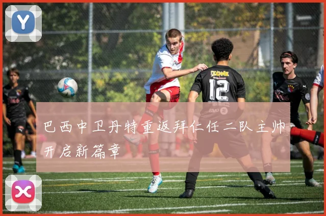 巴西中卫丹特重返拜仁任二队主帅开启新篇章