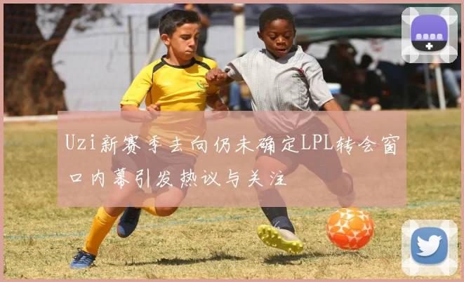 Uzi新赛季去向仍未确定LPL转会窗口内幕引发热议与关注