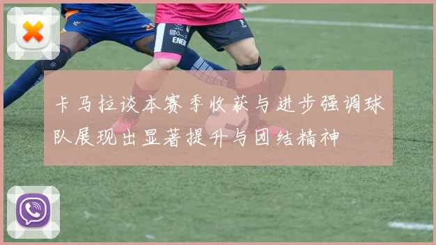 卡马拉谈本赛季收获与进步强调球队展现出显著提升与团结精神